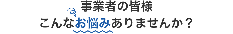 事業者の皆様こんなお悩みありませんか？