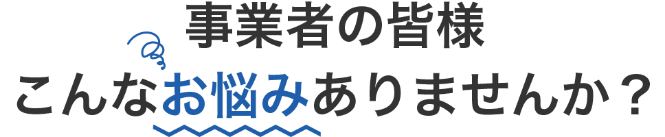 事業者の皆様こんなお悩みありませんか？